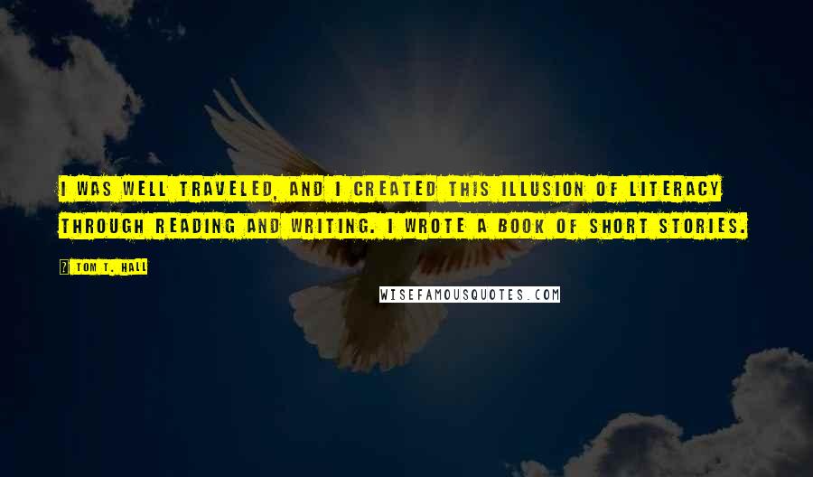 Tom T. Hall Quotes: I was well traveled, and I created this illusion of literacy through reading and writing. I wrote a book of short stories.