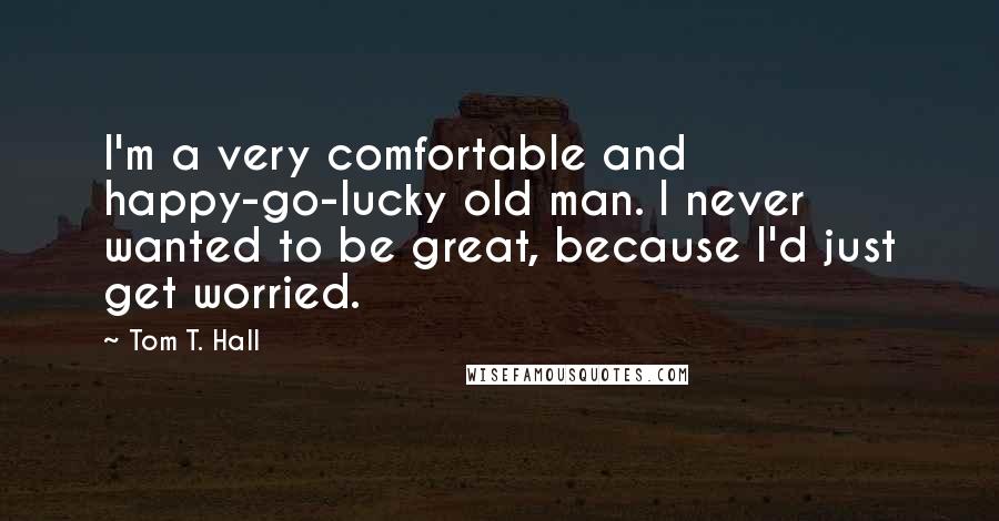 Tom T. Hall Quotes: I'm a very comfortable and happy-go-lucky old man. I never wanted to be great, because I'd just get worried.