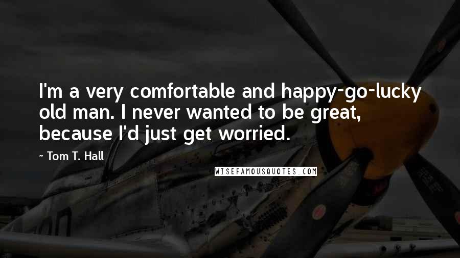 Tom T. Hall Quotes: I'm a very comfortable and happy-go-lucky old man. I never wanted to be great, because I'd just get worried.