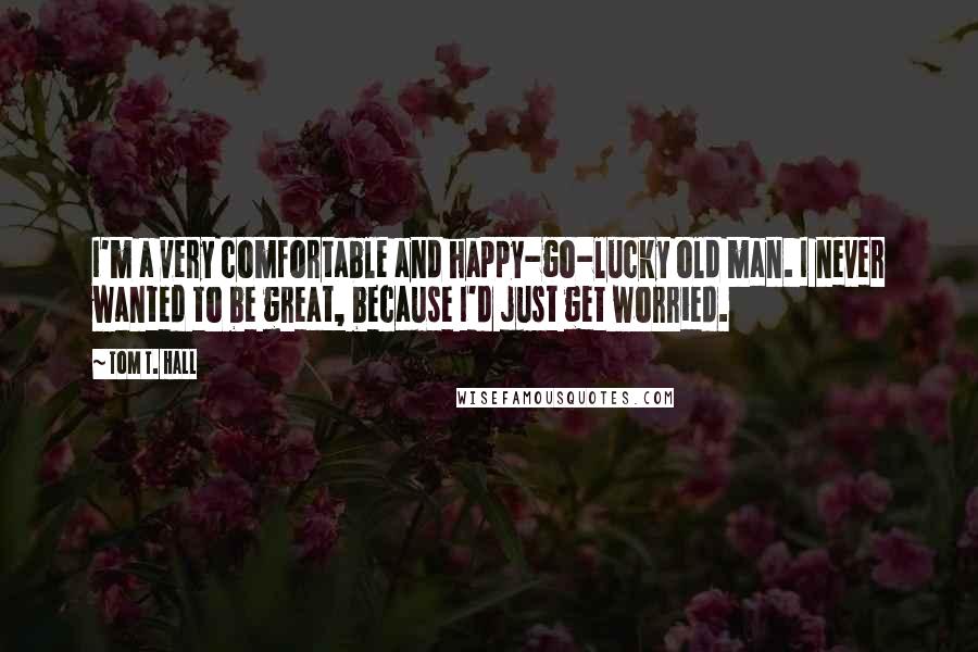 Tom T. Hall Quotes: I'm a very comfortable and happy-go-lucky old man. I never wanted to be great, because I'd just get worried.