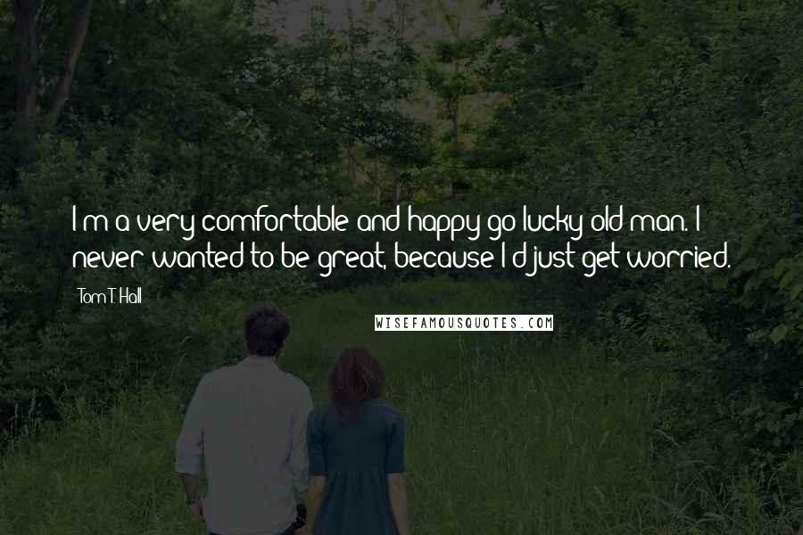 Tom T. Hall Quotes: I'm a very comfortable and happy-go-lucky old man. I never wanted to be great, because I'd just get worried.