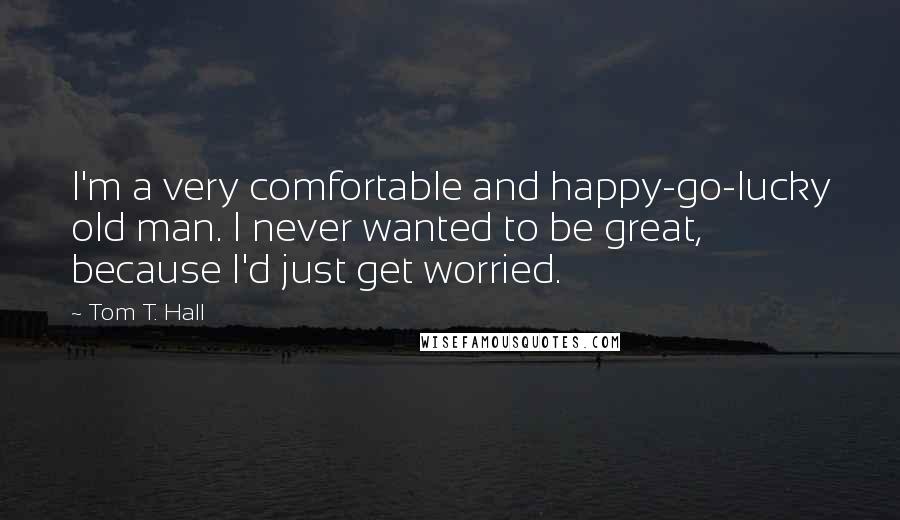 Tom T. Hall Quotes: I'm a very comfortable and happy-go-lucky old man. I never wanted to be great, because I'd just get worried.