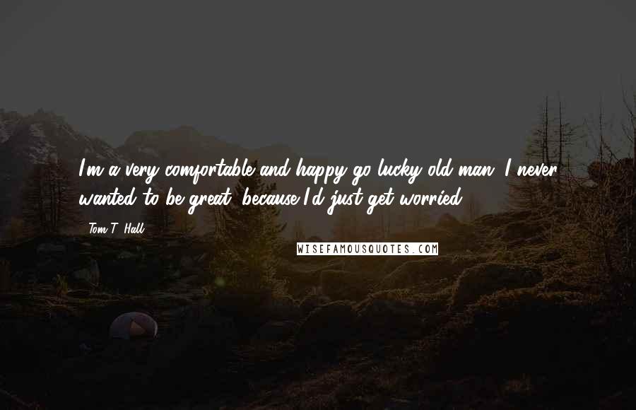 Tom T. Hall Quotes: I'm a very comfortable and happy-go-lucky old man. I never wanted to be great, because I'd just get worried.