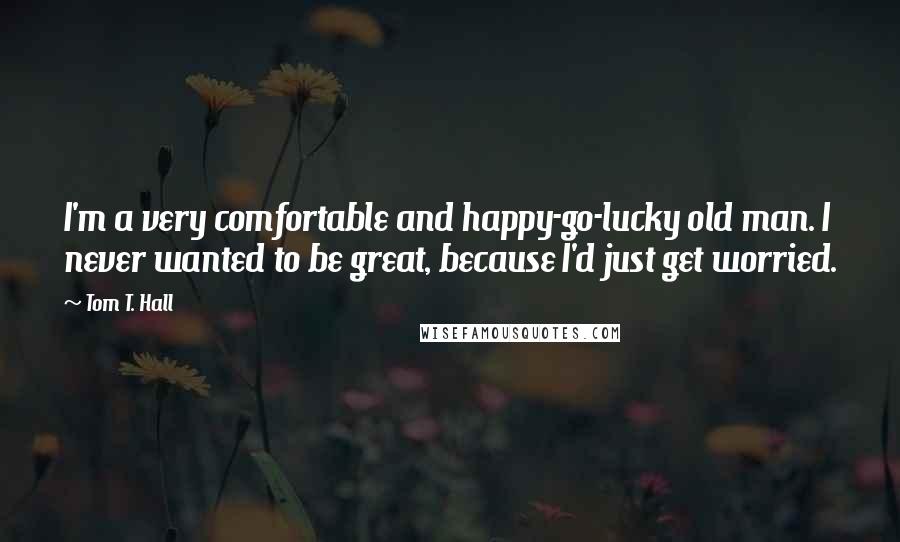 Tom T. Hall Quotes: I'm a very comfortable and happy-go-lucky old man. I never wanted to be great, because I'd just get worried.