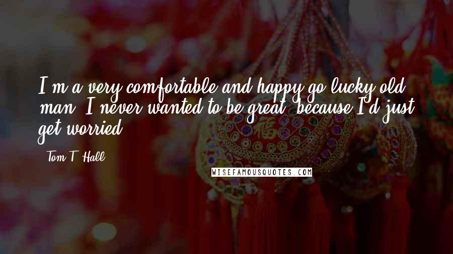 Tom T. Hall Quotes: I'm a very comfortable and happy-go-lucky old man. I never wanted to be great, because I'd just get worried.