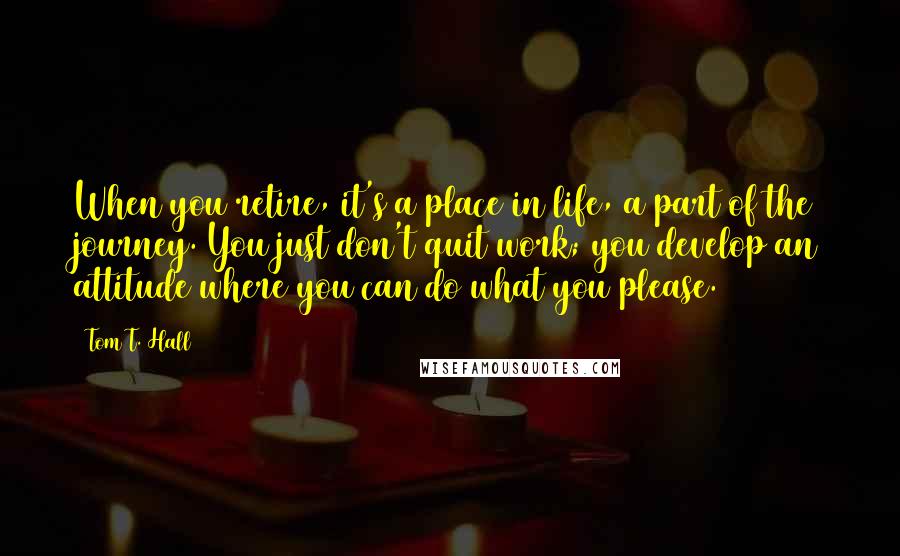 Tom T. Hall Quotes: When you retire, it's a place in life, a part of the journey. You just don't quit work; you develop an attitude where you can do what you please.