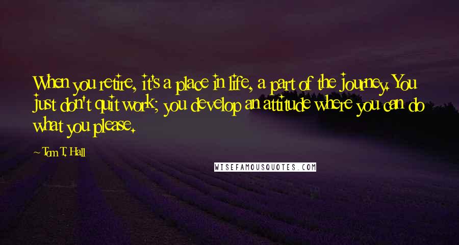 Tom T. Hall Quotes: When you retire, it's a place in life, a part of the journey. You just don't quit work; you develop an attitude where you can do what you please.