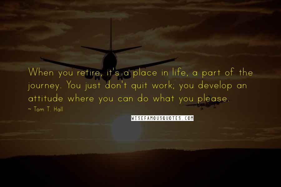 Tom T. Hall Quotes: When you retire, it's a place in life, a part of the journey. You just don't quit work; you develop an attitude where you can do what you please.