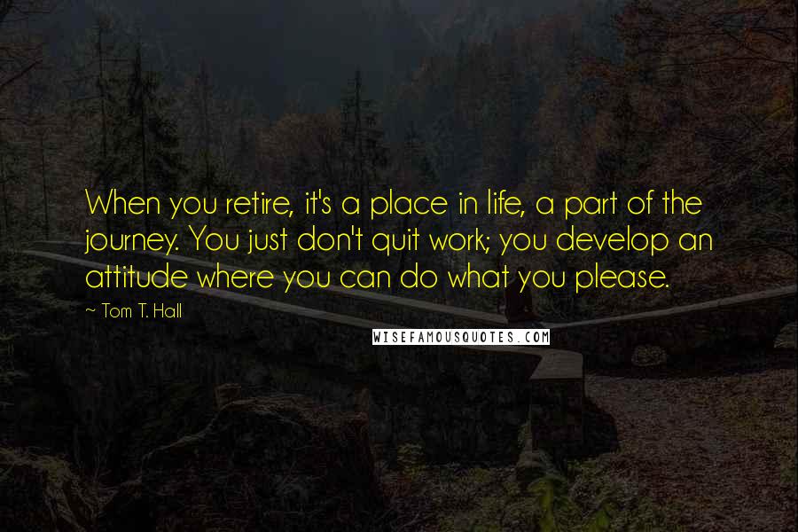 Tom T. Hall Quotes: When you retire, it's a place in life, a part of the journey. You just don't quit work; you develop an attitude where you can do what you please.