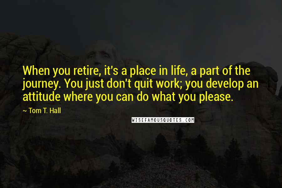 Tom T. Hall Quotes: When you retire, it's a place in life, a part of the journey. You just don't quit work; you develop an attitude where you can do what you please.