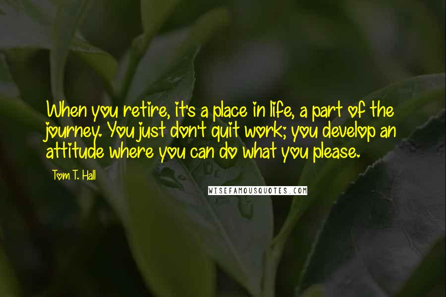 Tom T. Hall Quotes: When you retire, it's a place in life, a part of the journey. You just don't quit work; you develop an attitude where you can do what you please.