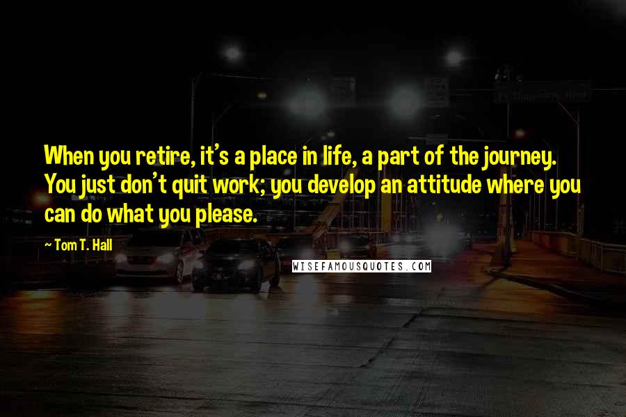 Tom T. Hall Quotes: When you retire, it's a place in life, a part of the journey. You just don't quit work; you develop an attitude where you can do what you please.