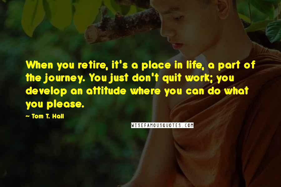 Tom T. Hall Quotes: When you retire, it's a place in life, a part of the journey. You just don't quit work; you develop an attitude where you can do what you please.