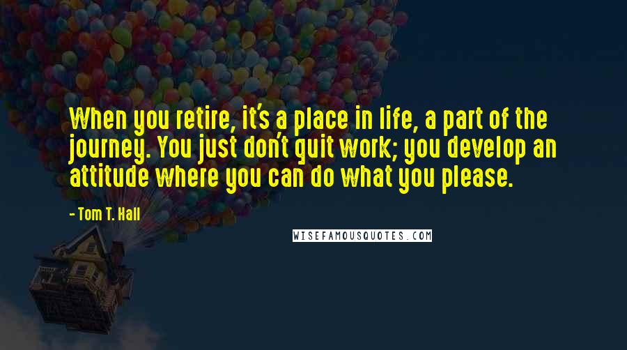 Tom T. Hall Quotes: When you retire, it's a place in life, a part of the journey. You just don't quit work; you develop an attitude where you can do what you please.