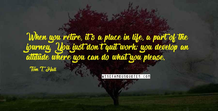 Tom T. Hall Quotes: When you retire, it's a place in life, a part of the journey. You just don't quit work; you develop an attitude where you can do what you please.