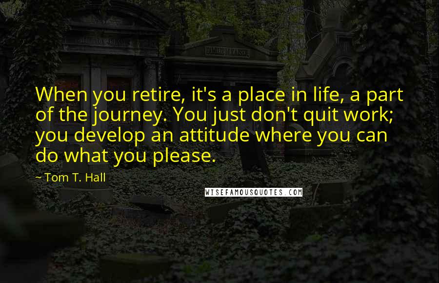 Tom T. Hall Quotes: When you retire, it's a place in life, a part of the journey. You just don't quit work; you develop an attitude where you can do what you please.