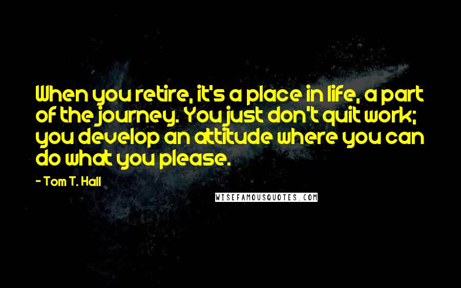 Tom T. Hall Quotes: When you retire, it's a place in life, a part of the journey. You just don't quit work; you develop an attitude where you can do what you please.