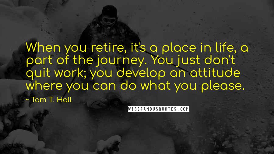 Tom T. Hall Quotes: When you retire, it's a place in life, a part of the journey. You just don't quit work; you develop an attitude where you can do what you please.