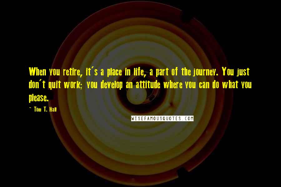 Tom T. Hall Quotes: When you retire, it's a place in life, a part of the journey. You just don't quit work; you develop an attitude where you can do what you please.