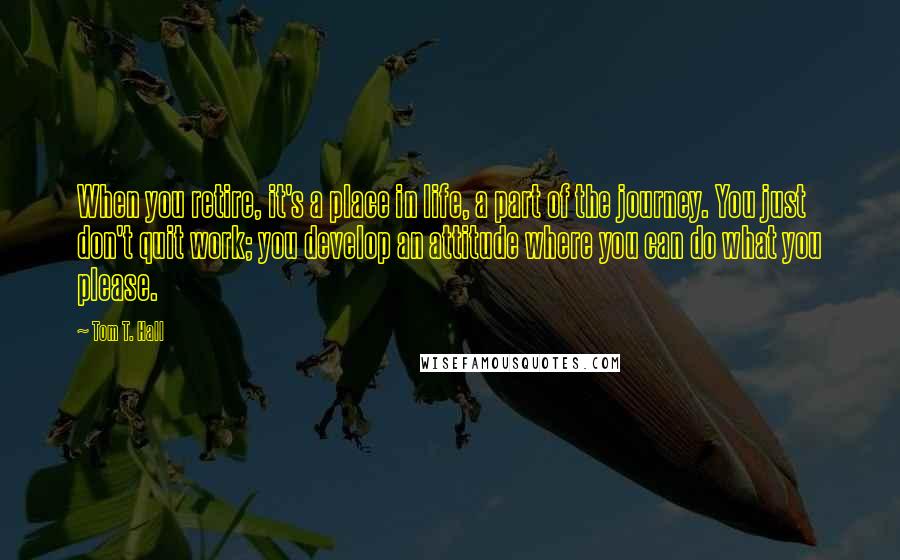 Tom T. Hall Quotes: When you retire, it's a place in life, a part of the journey. You just don't quit work; you develop an attitude where you can do what you please.