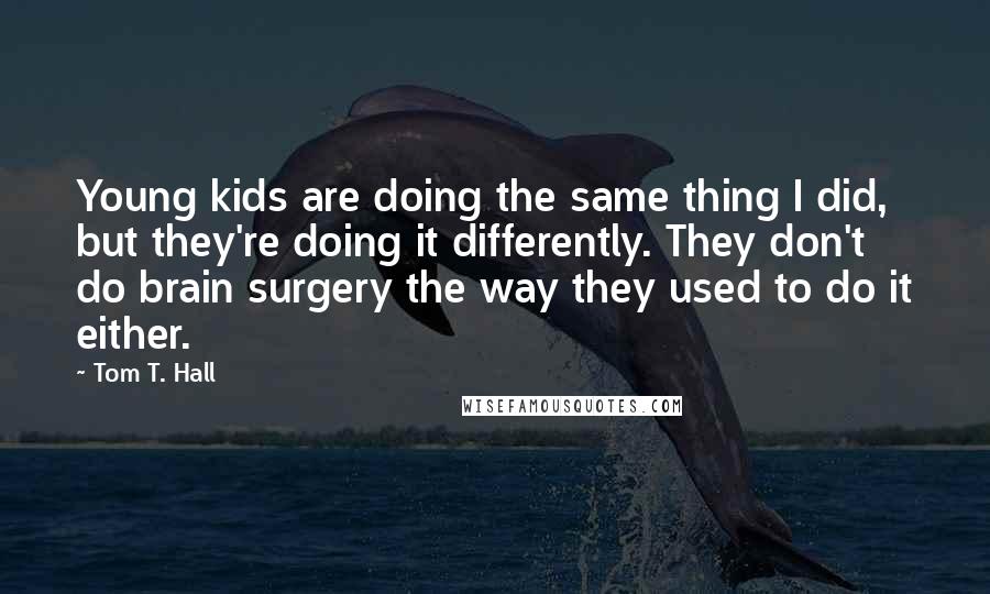 Tom T. Hall Quotes: Young kids are doing the same thing I did, but they're doing it differently. They don't do brain surgery the way they used to do it either.