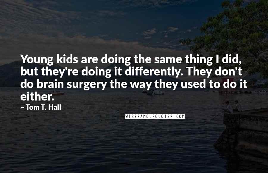 Tom T. Hall Quotes: Young kids are doing the same thing I did, but they're doing it differently. They don't do brain surgery the way they used to do it either.