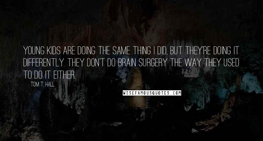 Tom T. Hall Quotes: Young kids are doing the same thing I did, but they're doing it differently. They don't do brain surgery the way they used to do it either.