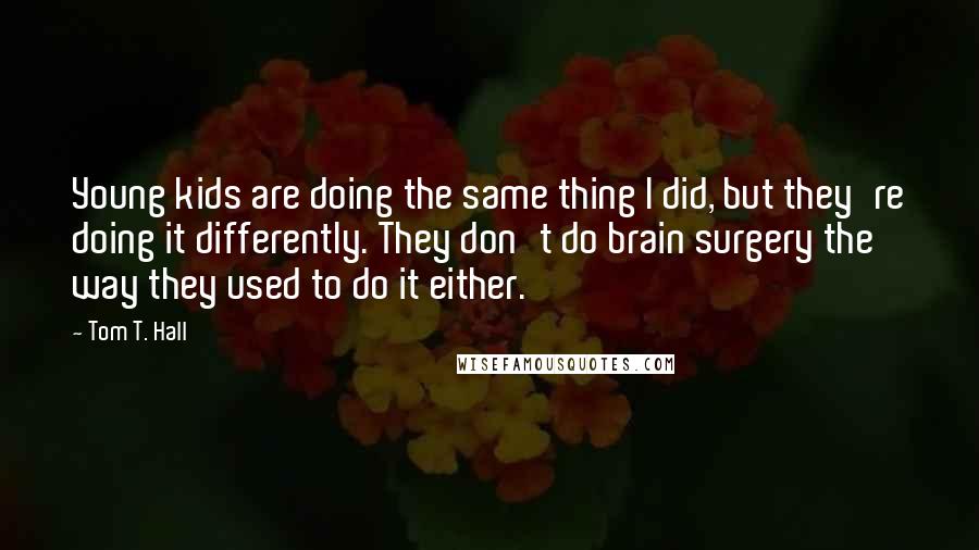 Tom T. Hall Quotes: Young kids are doing the same thing I did, but they're doing it differently. They don't do brain surgery the way they used to do it either.