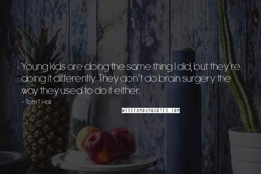 Tom T. Hall Quotes: Young kids are doing the same thing I did, but they're doing it differently. They don't do brain surgery the way they used to do it either.