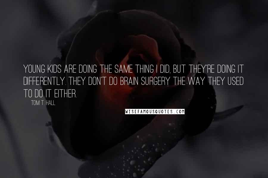 Tom T. Hall Quotes: Young kids are doing the same thing I did, but they're doing it differently. They don't do brain surgery the way they used to do it either.