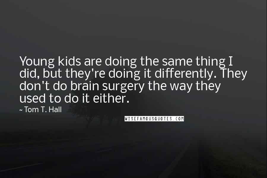 Tom T. Hall Quotes: Young kids are doing the same thing I did, but they're doing it differently. They don't do brain surgery the way they used to do it either.