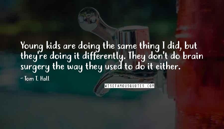 Tom T. Hall Quotes: Young kids are doing the same thing I did, but they're doing it differently. They don't do brain surgery the way they used to do it either.