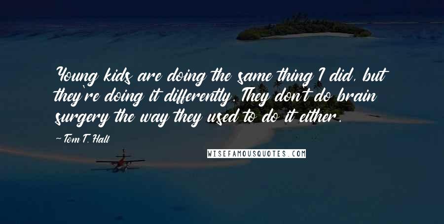 Tom T. Hall Quotes: Young kids are doing the same thing I did, but they're doing it differently. They don't do brain surgery the way they used to do it either.