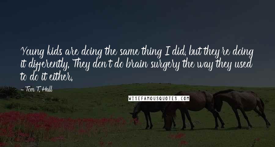 Tom T. Hall Quotes: Young kids are doing the same thing I did, but they're doing it differently. They don't do brain surgery the way they used to do it either.
