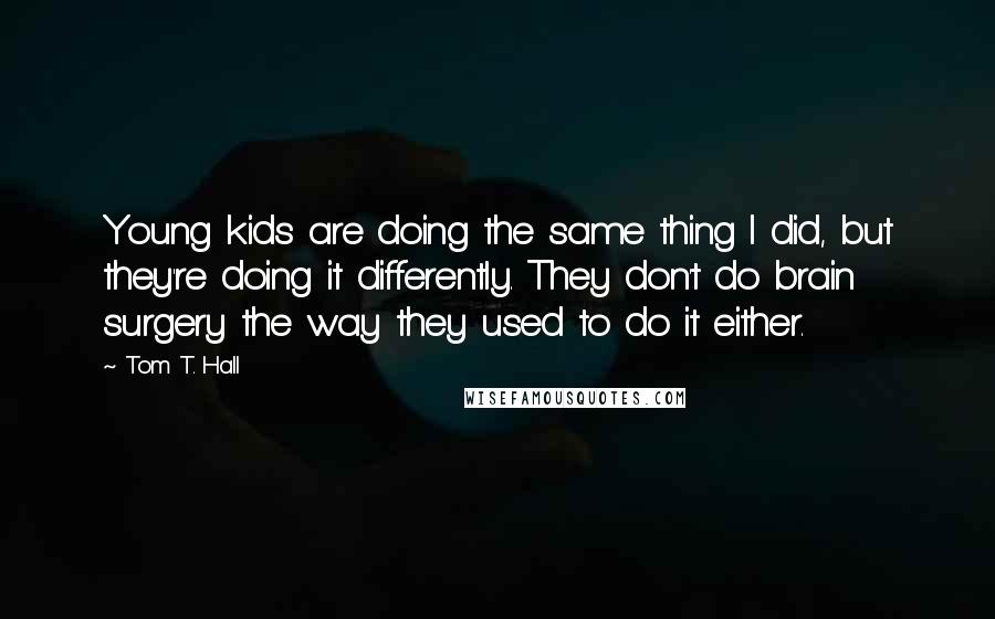 Tom T. Hall Quotes: Young kids are doing the same thing I did, but they're doing it differently. They don't do brain surgery the way they used to do it either.