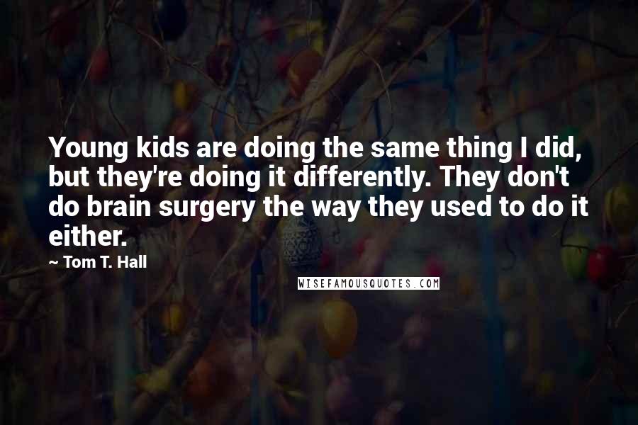 Tom T. Hall Quotes: Young kids are doing the same thing I did, but they're doing it differently. They don't do brain surgery the way they used to do it either.