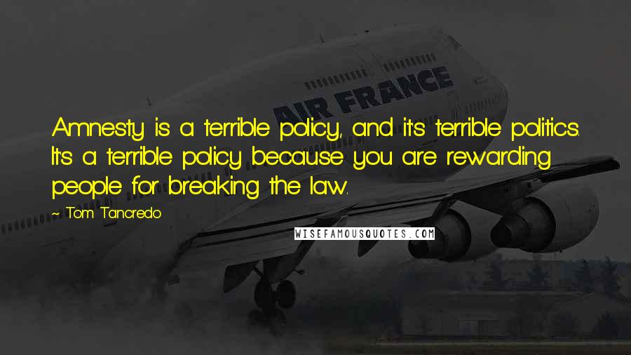 Tom Tancredo Quotes: Amnesty is a terrible policy, and it's terrible politics. It's a terrible policy because you are rewarding people for breaking the law.