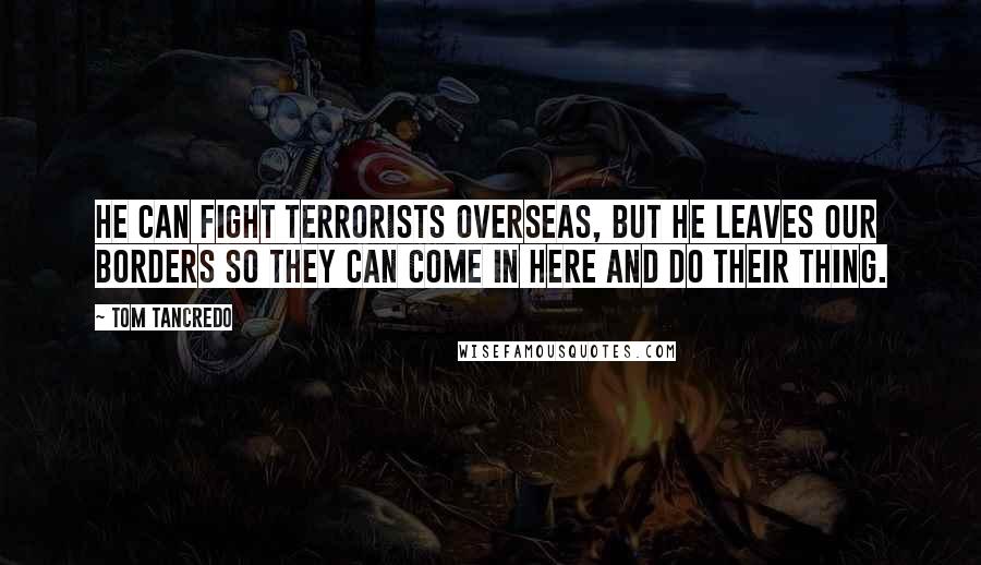 Tom Tancredo Quotes: He can fight terrorists overseas, but he leaves our borders so they can come in here and do their thing.