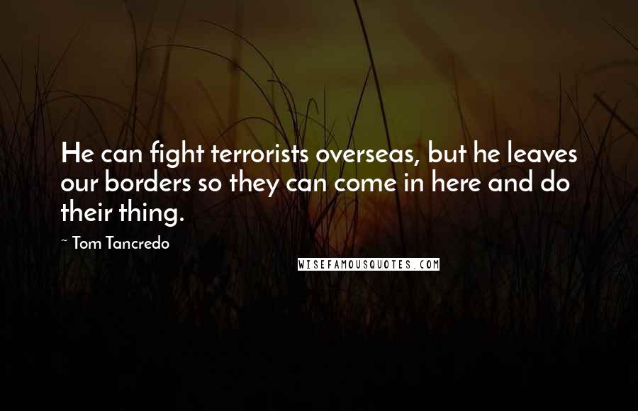 Tom Tancredo Quotes: He can fight terrorists overseas, but he leaves our borders so they can come in here and do their thing.