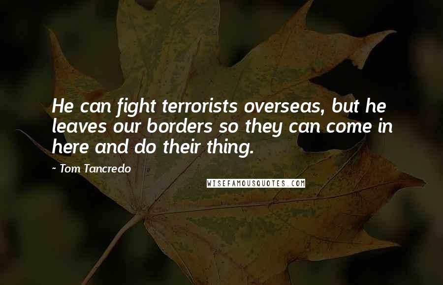 Tom Tancredo Quotes: He can fight terrorists overseas, but he leaves our borders so they can come in here and do their thing.