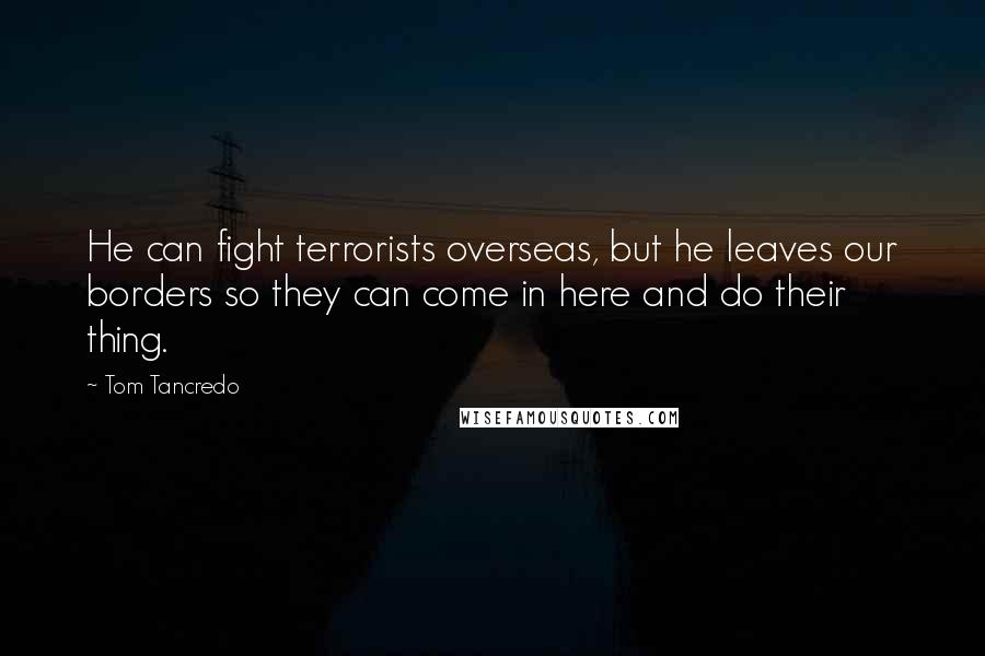 Tom Tancredo Quotes: He can fight terrorists overseas, but he leaves our borders so they can come in here and do their thing.