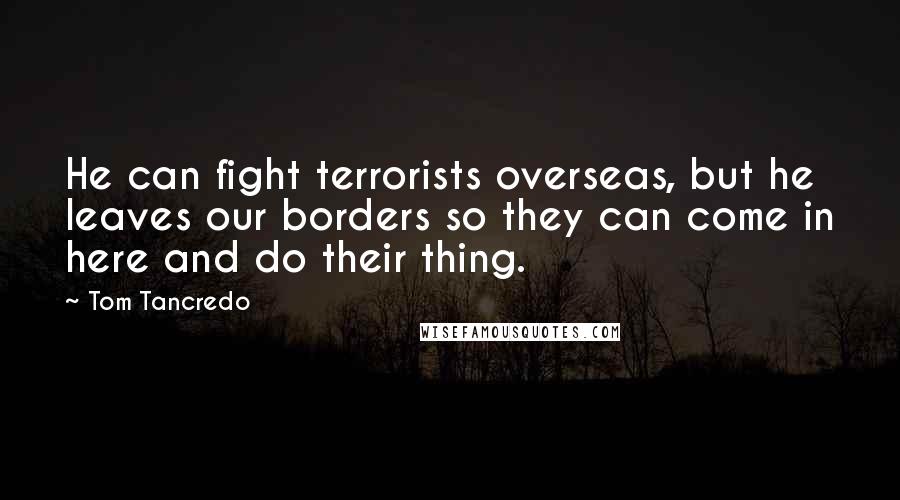 Tom Tancredo Quotes: He can fight terrorists overseas, but he leaves our borders so they can come in here and do their thing.