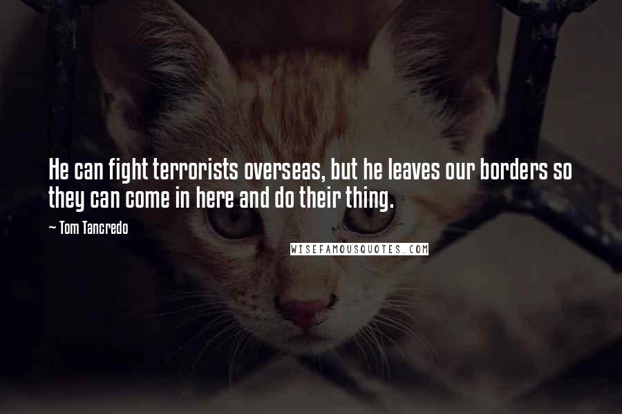Tom Tancredo Quotes: He can fight terrorists overseas, but he leaves our borders so they can come in here and do their thing.