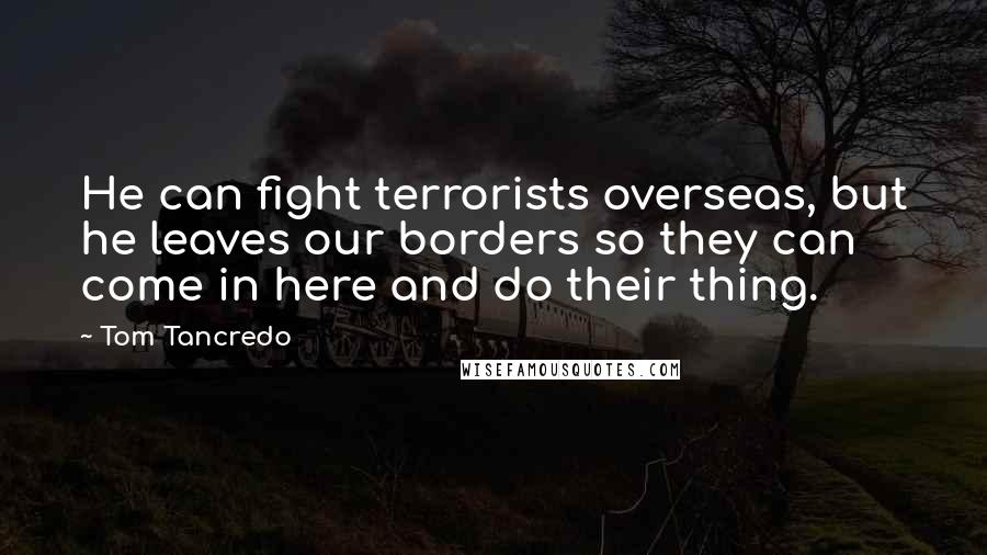 Tom Tancredo Quotes: He can fight terrorists overseas, but he leaves our borders so they can come in here and do their thing.