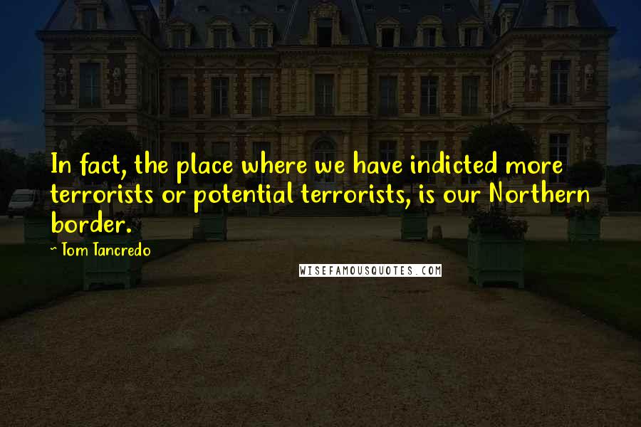 Tom Tancredo Quotes: In fact, the place where we have indicted more terrorists or potential terrorists, is our Northern border.