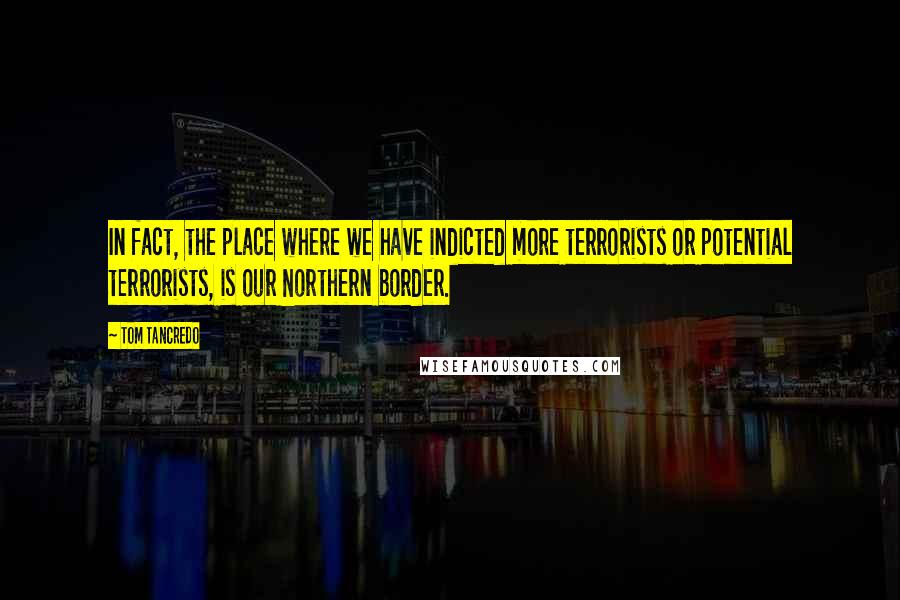 Tom Tancredo Quotes: In fact, the place where we have indicted more terrorists or potential terrorists, is our Northern border.