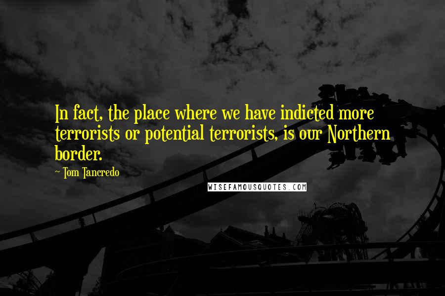 Tom Tancredo Quotes: In fact, the place where we have indicted more terrorists or potential terrorists, is our Northern border.