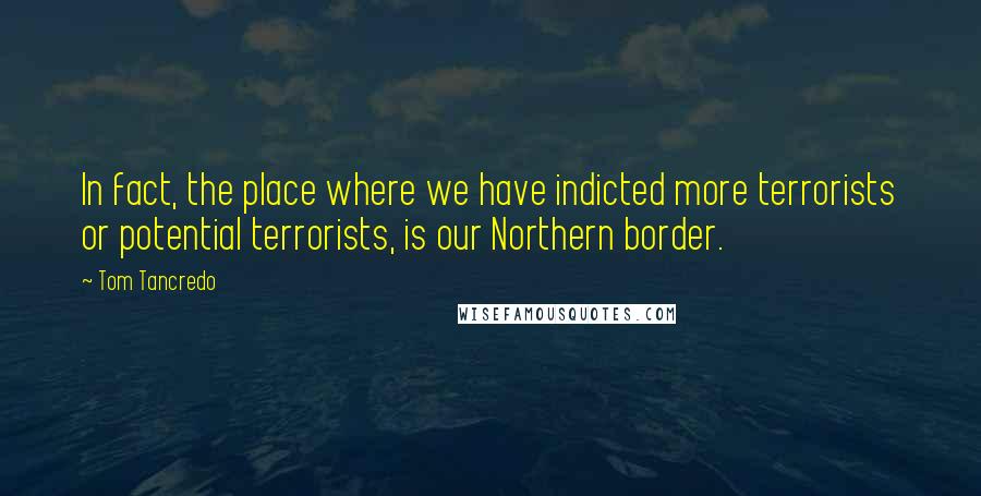 Tom Tancredo Quotes: In fact, the place where we have indicted more terrorists or potential terrorists, is our Northern border.
