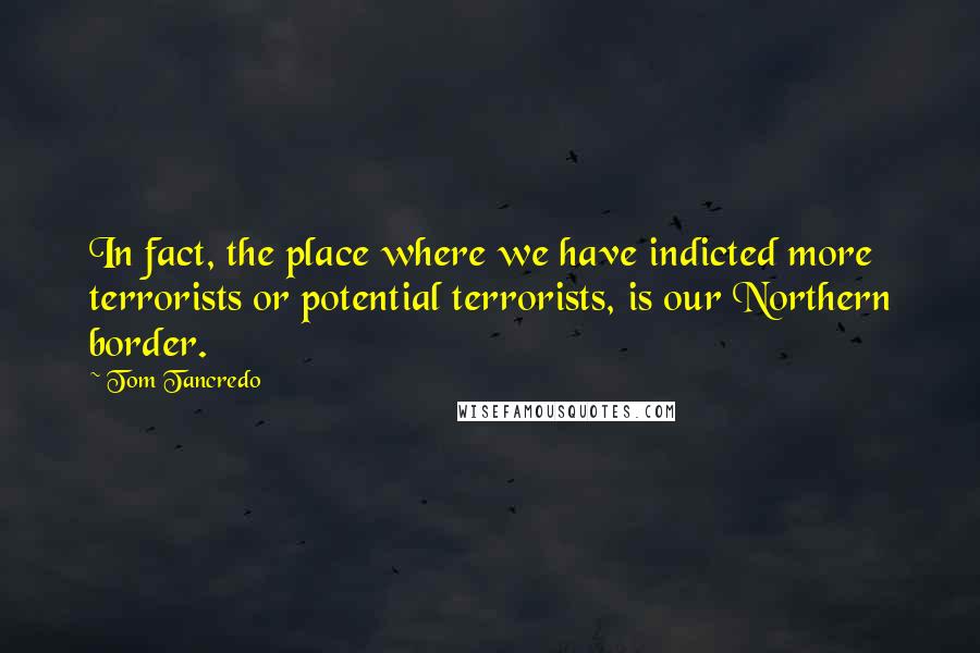 Tom Tancredo Quotes: In fact, the place where we have indicted more terrorists or potential terrorists, is our Northern border.