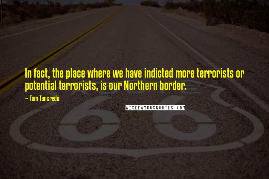 Tom Tancredo Quotes: In fact, the place where we have indicted more terrorists or potential terrorists, is our Northern border.